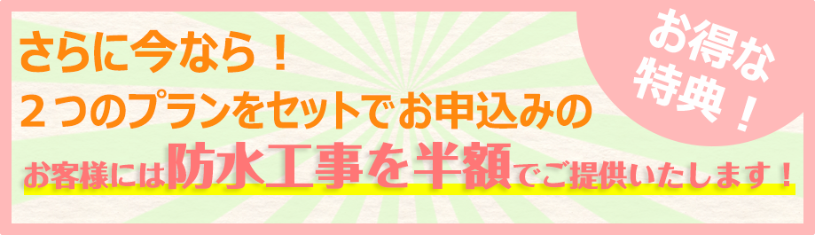 さらに今なら！ 2つのプランをセットでお申込のお客様には防水工事を半額でご提供いたします！